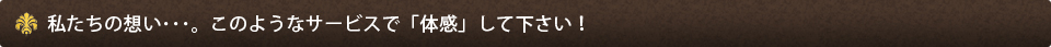 私たちの想い･･･。このようなサービスで「体感」して下さい！
